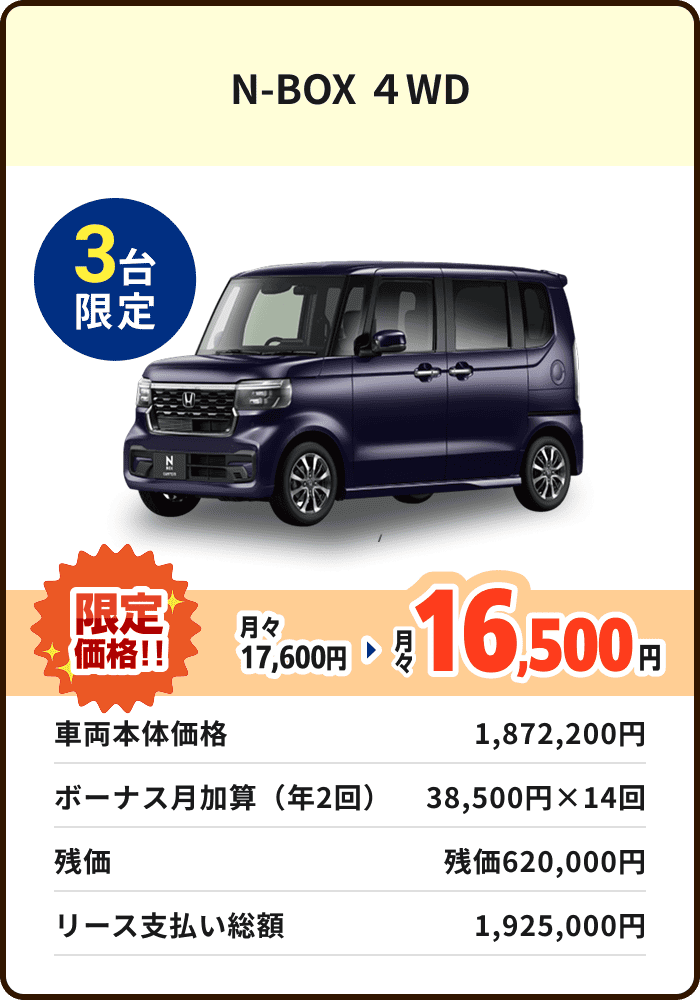 N-BOX 4WD 3台限定 月々17,600円 限定価格16,500円 車両本体価格 1,872,200円 ボーナス月加算(年2回)38,500円×14回 残価 残価620,000円 リース支払い総額 1,925,000円